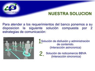 NUESTRA SOLUCION Para atender a los requerimientos del banco ponemos a su disposicion la siguiente solución compuesta por 2 estrategias de comunicación: Solución de disfusión y administración  de contenido.  (Interacción asincronica) 1. Solución de noticomercio BBVA (Interacción sincronica) 2. 
