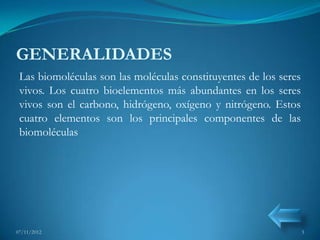 GENERALIDADES
 Las biomoléculas son las moléculas constituyentes de los seres
 vivos. Los cuatro bioelementos más abundantes en los seres
 vivos son el carbono, hidrógeno, oxígeno y nitrógeno. Estos
 cuatro elementos son los principales componentes de las
 biomoléculas




07/11/2012                                                        3
 