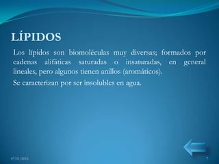 LÍPIDOS
 Los lípidos son biomoléculas muy diversas; formados por
 cadenas alifáticas saturadas o insaturadas, en general
 lineales, pero algunos tienen anillos (aromáticos).
 Se caracterizan por ser insolubles en agua.




07/11/2012                                                 7
 