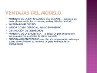 AUMENTO DE LA SATISFACCION DEL CLIENTE — gracias a un mejor planeamiento, los productos y no hay faltantes de stock.  INVENTARIO REDUCIDO  MENOR COSTO DEBIDO AL ALMACENAMIENTO  DISMINUCIÓN DE DESHECHOS  AUMENTO DE LA EFICIENCIA — al seguir un plan eficiente con menos esfuerzos y cambios de último momento  PROGRAMACIÓN ESTABLE — el plan y la programación evitan que ocurra el vencimiento, se mantiene un programa estable sin interrupciones 
