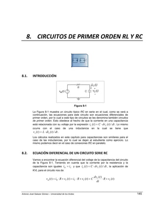 Antonio José Salazar Gómez – Universidad de los Andes 145
8. CIRCUITOS DE PRIMER ORDEN RL Y RC 
8.1. INTRODUCCIÓN 
Figura 8-1
La Figura 8-1 muestra un circuito típico RC en serie en el cual, como se verá a
continuación, las ecuaciones para este circuito son ecuaciones diferenciales de
primer orden, por lo cual a este tipo de circuitos se les denomina también circuitos
de primer orden. Esto obedece al hecho de que la corriente en una capacitancia
está relacionada con su voltaje por la expresión dttdvCti CC /)()( ⋅= . Lo mismo
ocurre con el caso de una inductancia en la cual se tiene que
dttdiLtv LL /)()( ⋅= .
Los cálculos realizados en este capítulo para capacitancias son similares para el
caso de las inductancias, por lo cual se dejan al estudiante como ejercicio. Lo
mismo podemos decir en el caso de conexiones RC en paralelo.
8.2. ECUACIÓN DIFERENCIAL DE UN CIRCUITO SERIE RC 
Vamos a encontrar la ecuación diferencial del voltaje de la capacitancia del circuito
de la Figura 8-1. Teniendo en cuenta que la corriente por la resistencia y la
capacitancia son iguales CR ii = y que dttdvCti CC /)()( ⋅= , la aplicación de
KVL para el circuito nos da:
)(
)(
)()()( tvR
dt
tdv
CtvRitvRitv C
C
CCCRin +⋅=+⋅=+⋅=
 