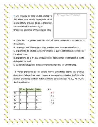 9. Una encuesta de 1990 a 1,000 adultos y a 
500 adolescentes estudió la pregunta: ¿Cuál 
es el problema principal de los colombianos? 
Los resultados fueron como sigue: 
Unas de las siguientes afirmaciones es falsa: 
A. Entre las dos generaciones de edad el mayor problema observado es la 
drogadicción. 
B. La pobreza y el SIDA en los adultos y adolescentes tiene poca significancia 
C. El promedio de adultos que opinaron sobre la guerra sobrepasa al promedio de 
los adolescentes. 
D. El problema de la drogas, en los adultos y adolescentes no sobrepasa al cuartel 
de la población total. 
E. EL Déficit presupuestal es lo que menos les importa a los Colombianos. 
10. Varios profesores de un colegio fueron consultados sobres sus prácticas 
deportivas. Cada profesor marco con una X sus deportes preferidos. Según la tabla, 
cuantos profesores practican fútbol, Atletismo pero no Coleo? P1, P2, P3, P4, P5; 
Son los profesores. 
A. 4 
B. 7 
C. 1 
D. 3 
E. 2 
Fútbol Atletismo Coleo 
P1 X X 
P2 X X 
P3 X X 
P4 X X X 
P5 x X 
 