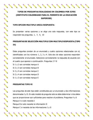 TIPOS DE PREGUNTAS REALIZADAS EN COLOMBIA POR ICFES 
(INSTITUTO COLOMBIANO PARA EL FOMENTO DE LA EDUCACIÓN 
SUPERIOR) 
TIPO OPCION MULTIPLE UNICA RESPUESTA: 
Se presentan varias opciones y se elige una sola respuesta, con este tipo se 
responden las preguntas. 1, 7, 9, 10 
PREGUNTAS DE SELECCIÓN MULTIPLE CON MULTIPLE RESPUESTA (TIPO 
IV) 
Estas preguntas constan de un enunciado y cuatro opciones relacionadas con el, 
identificadas con los números 1, 2, 3 y 4. Solo dos de estas opciones responden 
correctamente el enunciado. Seleccione correctamente la respuesta de acuerdo con 
el cuadro que aparece a continuación. Preguntas 2 Y 8 
Si 1 y 2 son correctas marque A 
Si 2 y 3 son correctas marque B 
Si 3 y 4 son correctas marque C 
Si 2 y 4 son correctas marque D 
Si 1 y 3 son correctas marque E 
PREGUNTAS TIPO VI 
Las preguntas de este tipo están constituidas por un enunciado y dos informaciones 
denominadas I y II. En este modelo de pregunta solo se debe determinar si los datos 
que se proporcionan son suficientes para resolver el problema. Preguntas 4 y 6 
Marque A si solo necesita I 
Marque B si solo necesita la información II 
Marque C si necesita de las informaciones I y II 
 