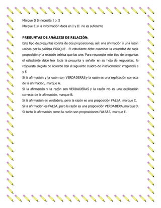 Marque D Si necesita I o II 
Marque E si la información dada en I y II no es suficiente 
PREGUNTAS DE ANÁLISIS DE RELACIÓN: 
Este tipo de preguntas consta de dos proposiciones, así: una afirmación y una razón 
unidas por la palabra PORQUE. El estudiante debe examinar la veracidad de cada 
proposición y la relación teórica que las une. Para responder este tipo de preguntas 
el estudiante debe leer toda la pregunta y señalar en su hoja de respuestas, la 
respuesta elegida de acuerdo con el siguiente cuadro de instrucciones: Preguntas 3 
y 5 
Si la afirmación y la razón son VERDADERAS y la razón es una explicación correcta 
de la afirmación, marque A. 
Si la afirmación y la razón son VERDADERAS y la razón No es una explicación 
correcta de la afirmación, marque B. 
Si la afirmación es verdadera, pero la razón es una proposición FALSA, marque C. 
Si la afirmación es FALSA, pero la razón es una proposición VERDADERA, marque D. 
Si tanto la afirmación como la razón son proposiciones FALSAS, marque E. 
