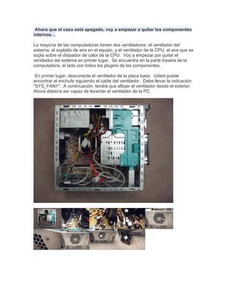 Ahora que el caso está apagado, voy a empezar a quitar los componentes
internos…

La mayoría de las computadoras tienen dos ventiladores: el ventilador del
sistema, el soplado de aire en el equipo, y el ventilador de la CPU, el aire que se
sopla sobre el disipador de calor de la CPU. Voy a empezar por quitar el
ventilador del sistema en primer lugar. Se encuentra en la parte trasera de la
computadora, el lado con todos los plugins de los componentes.

 En primer lugar, desconecte el ventilador de la placa base. Usted puede
encontrar el enchufe siguiendo el cable del ventilador. Debe llevar la indicación
"SYS_FAN1". A continuación, tendrá que aflojar el ventilador desde el exterior.
Ahora debería ser capaz de levantar el ventilador de la PC.
 