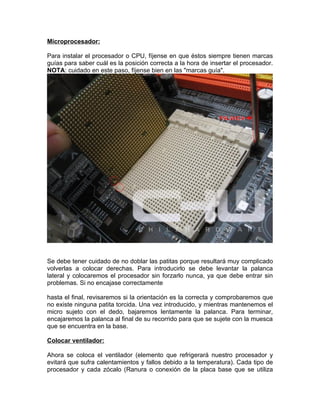 Microprocesador:

Para instalar el procesador o CPU, fíjense en que éstos siempre tienen marcas
guías para saber cuál es la posición correcta a la hora de insertar el procesador.
NOTA: cuidado en este paso, fíjense bien en las "marcas guía".




Se debe tener cuidado de no doblar las patitas porque resultará muy complicado
volverlas a colocar derechas. Para introducirlo se debe levantar la palanca
lateral y colocaremos el procesador sin forzarlo nunca, ya que debe entrar sin
problemas. Si no encajase correctamente

hasta el final, revisaremos si la orientación es la correcta y comprobaremos que
no existe ninguna patita torcida. Una vez introducido, y mientras mantenemos el
micro sujeto con el dedo, bajaremos lentamente la palanca. Para terminar,
encajaremos la palanca al final de su recorrido para que se sujete con la muesca
que se encuentra en la base.

Colocar ventilador:

Ahora se coloca el ventilador (elemento que refrigerará nuestro procesador y
evitará que sufra calentamientos y fallos debido a la temperatura). Cada tipo de
procesador y cada zócalo (Ranura o conexión de la placa base que se utiliza
 