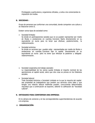Privilegiado a particulares y organismos oficiales, y evita a los comerciantes la
      imposición de multas.


8. SOCIEDAD :

  Grupo de personas que conforman una comunidad, donde comparten una cultura y
  se relacionan entre si.

  Existen varios tipos de sociedad como:

  •   Sociedad limitada:
      Se divide en participaciones sociales que no se pueden representar por medio
      de títulos o anotaciones en cuentas. Conviene fijarlo directamente en su
      equivalente en euros para no tener que efectuar, posteriormente, la
      redenominación.

  •   Sociedad anónima:
      Se divide en acciones que pueden estar representadas por medio de títulos o
      anotaciones en cuentas. Conviene fijar el capital directamente en su
      equivalente en euros para no tener que efectuar la posterior y obligada
      redenominación.




  •   Sociedad cooperativa de trabajo asociado:
      La responsabilidad de los socios queda limitada al importe nominal de las
      aportaciones al capital social, salvo que otra cosa se prevea en los Estatutos
      sociales.

  •   Sociedad laboral:
      Toda Sociedad Anónima o Sociedad Limitada en la que la mayoría del capital
      sea propiedad de trabajadores que presten sus servicios como tales y que
      tengan una relación laboral indefinida pueden, concurriendo determinados
      requisitos que a continuación se exponen, obtener la calificación de "Sociedad
      Laboral".


9. ENTIDADES PARA CONFORMAR UNA EMPRESA:

  En la cámara de comercio y en las correspondientes superintendencias de acuerdo
  a la empresa.

10. ORGANIZACIÓN:
 