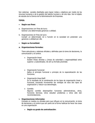 Son sistemas sociales diseñados para lograr metas y objetivos por medio de los
recursos humanos o de la gestión del talento humano y de otro tipo. Son el objeto
de estudio de la Ciencia de la Administración de Empresas.

TIPOS:

•   Según sus fines:

a. Organizaciones con fines de lucro:
   Generar una determinada ganancia o utilidad.

b. Organizaciones sin fines de lucro:
   Cumplir un determinado rol o función en la sociedad sin pretender una
   ganancia o utilidad por ello

•   Según su formalidad:

a. Organizaciones formales:

    Tiene estructuras y sistemas oficiales y definidos para la toma de decisiones, la
    comunicación y el control.

       •   Organización lineal:
           Existen líneas directas y únicas de autoridad y responsabilidad entre
           superior y subordinados. De ahí su formato piramidal.



       •   Organización funcional:
           Aplica el principio funcional o principio de la especialización de las
           funciones.

       •   Organización línea-Staff:
           Es el resultado de la combinación de los tipos de organización lineal y
           funcional, buscando incrementar las ventajas de esos dos tipos de
           organización y reducir sus desventajas.

       •   Comités:
           Algunos comités desempeñan funciones administrativas, otros,
           funciones técnicas; otros estudian problemas y otros sólo dan
           recomendaciones.

b. Organizaciones informales:
   Consiste en medios no oficiales pero que influyen en la comunicación, la toma
   de decisiones y el control que son parte de la forma habitual de hacer las cosas
   en una organización

       •   Según su grado de centralización:
 
