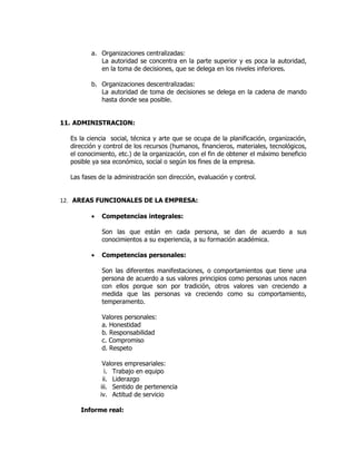 a. Organizaciones centralizadas:
            La autoridad se concentra en la parte superior y es poca la autoridad,
            en la toma de decisiones, que se delega en los niveles inferiores.

         b. Organizaciones descentralizadas:
            La autoridad de toma de decisiones se delega en la cadena de mando
            hasta donde sea posible.


11. ADMINISTRACION:

  Es la ciencia social, técnica y arte que se ocupa de la planificación, organización,
  dirección y control de los recursos (humanos, financieros, materiales, tecnológicos,
  el conocimiento, etc.) de la organización, con el fin de obtener el máximo beneficio
  posible ya sea económico, social o según los fines de la empresa.

  Las fases de la administración son dirección, evaluación y control.


12. AREAS FUNCIONALES DE LA EMPRESA:

         •   Competencias integrales:

             Son las que están en cada persona, se dan de acuerdo a sus
             conocimientos a su experiencia, a su formación académica.

         •   Competencias personales:

             Son las diferentes manifestaciones, o comportamientos que tiene una
             persona de acuerdo a sus valores principios como personas unos nacen
             con ellos porque son por tradición, otros valores van creciendo a
             medida que las personas va creciendo como su comportamiento,
             temperamento.

             Valores personales:
             a. Honestidad
             b. Responsabilidad
             c. Compromiso
             d. Respeto

              Valores empresariales:
               i. Trabajo en equipo
              ii. Liderazgo
             iii. Sentido de pertenencia
             iv. Actitud de servicio

     Informe real:
 