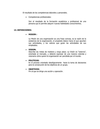El resultado de las competencias laborales y personales.

           •   Competencias profesionales:

               Son el resultado de la formación académica y profesional de una
               persona que le permite adquirir nuevas habilidades conocimientos.


13. DEFINICIONES:

           •   MISION :

               La Misión de una organización es una frase concisa, es la razón de la
               existencia de la organización, el propósito básico hacia el que apuntan
               sus actividades, y los valores que guían las actividades de sus
               empleados.

           •   VISION:
               Describe las metas de mediano y largo plazo. La Visión es “externa”,
               orientada al mercado, y debería expresar de una manera colorida y
               visionaria cómo quiere la organización ser percibida por el mundo.

           •   POLITICAS:
               Es el proceso orientado ideológicamente hacia la toma de decisiones
               para la consecución de los objetivos de un grupo.

           •   OBJETIVOS:
               Fin al que se dirige una acción u operación.
 