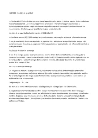 -ISO 9000 - Gestión de la calidad 
La familia ISO 9000 aborda diversos aspectos de la gestión de la calidad y contiene algunos de los estándares más conocidos de ISO. Las normas proporcionan orientación y herramientas para las empresas y organizaciones que quieren asegurarse de que sus productos y servicios cumplen consistentemente los requerimientos del cliente, y que la calidad se mejora constantemente. 
-Gestión de la seguridad de la información - 27001 ISO / IEC 
La familia de normas ISO 27000 ayuda a las organizaciones a mantener los activos de información segura. 
El uso de esta familia de normas ayudará a su organización a administrar la seguridad de los activos, tales como información financiera, la propiedad intelectual, detalles de los empleados o la información confiada a usted por terceros. 
-ISO 50001 - Gestión de la energía 
El uso de la energía ayuda a las organizaciones a ahorrar dinero de manera eficiente, así como ayudar a conservar los recursos y hacer frente al cambio climático. ISO 50001 es compatible con las organizaciones en todos los sectores a utilizar la energía de manera más eficiente, a través del desarrollo de un sistema de gestión de la energía (SGEn). 
-ISO 31000 - Gestión del riesgo 
Los riesgos que afectan a las organizaciones pueden tener consecuencias en términos de rendimiento económico y la reputación profesional, así como del medio ambiente, la seguridad y los resultados sociales. Por lo tanto, la gestión del riesgo ayuda efectivamente a las organizaciones para llevar a cabo bien en un ambiente lleno de incertidumbre. 
Códigos de país - ISO 3166 
ISO 3166 es la norma internacional para los códigos de país y códigos para sus subdivisiones. 
El propósito de la norma ISO 3166 es definir códigos internacionalmente reconocidos de las letras y / o números que podemos utilizar cuando nos referimos a los países y subdivisiones. Sin embargo, no define los nombres de países - esta información proviene de fuentes de las Naciones Unidas (Terminología Boletín Nombres de países y el país y de región para uso estadístico mantenidas por las Divisiones de Estadística de las Naciones Unidas). 
 