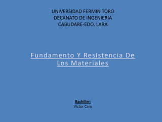 UNIVERSIDAD FERMIN TORO
DECANATO DE INGENIERIA
CABUDARE-EDO. LARA
Fundamento Y Resistencia De
Los Materiales
Bachiller:
Víctor Caro
 