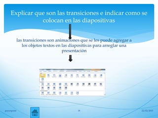 Explicar que son las transiciones e indicar como se
colocan en las diapositivas
las transiciones son animaciones que se les puede agregar a
los objetos textos en las diapositivas para arreglar una
presentación
22/02/2015powerpoint 18
 