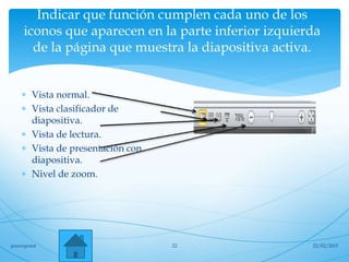 Indicar que función cumplen cada uno de los
iconos que aparecen en la parte inferior izquierda
de la página que muestra la diapositiva activa.
 Vista normal.
 Vista clasificador de
diapositiva.
 Vista de lectura.
 Vista de presentación con
diapositiva.
 Nivel de zoom.
22/02/2015powerpoint 22
 