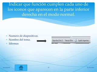 Indicar que función cumplen cada uno de
los iconos que aparecen en la parte inferior
derecha en el modo normal.
 Numero de diapositivas.
 Nombre del tema.
 Idiomas
22/02/2015powerpoint 23
 