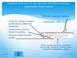 Explicar cada una de las opciones del Menú insertar,
capturando dicho menú.
Símbolos: ecuación, símbolo.
Multimedia: video, audio. Imágenes: imagen, imagen
prediseñadas, álbum de
fotografías.
 Ilustraciones: formas,
SmartArt, grafico.
 Vínculos: hipervínculos,
acción.
Texto: cuadro de texto, encabez y
pie de pág., WordArt ,fecha y hora ,
numero de diapositiva, objeto.
22/02/2015powerpoint 24
 