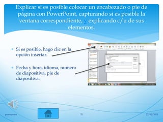 Explicar si es posible colocar un encabezado o pie de
página con PowerPoint, capturando si es posible la
ventana correspondiente, y explicando c/u de sus
elementos.
 Si es posible, hago clic en la
opción insertar.
 Fecha y hora, idioma, numero
de diapositiva, pie de
diapositiva.
22/02/2015powerpoint 25
 