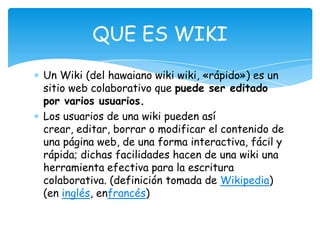 Un Wiki (del hawaiano wiki wiki, «rápido») es un
sitio web colaborativo que puede ser editado
por varios usuarios.
Los usuarios de una wiki pueden así
crear, editar, borrar o modificar el contenido de
una página web, de una forma interactiva, fácil y
rápida; dichas facilidades hacen de una wiki una
herramienta efectiva para la escritura
colaborativa. (definición tomada de Wikipedia)
(en inglés, enfrancés)
QUE ES WIKI
 