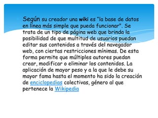 • Según su creador una wiki es “la base de datos
en línea más simple que pueda funcionar". Se
trata de un tipo de página web que brinda la
posibilidad de que multitud de usuarios puedan
editar sus contenidos a través del navegador
web, con ciertas restricciones mínimas. De esta
forma permite que múltiples autores puedan
crear, modificar o eliminar los contenidos. La
aplicación de mayor peso y a la que le debe su
mayor fama hasta el momento ha sido la creación
de enciclopedias colectivas, género al que
pertenece la Wikipedia
 