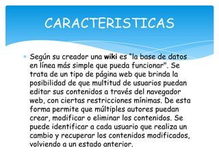 Según su creador una wiki es “la base de datos
en línea más simple que pueda funcionar". Se
trata de un tipo de página web que brinda la
posibilidad de que multitud de usuarios puedan
editar sus contenidos a través del navegador
web, con ciertas restricciones mínimas. De esta
forma permite que múltiples autores puedan
crear, modificar o eliminar los contenidos. Se
puede identificar a cada usuario que realiza un
cambio y recuperar los contenidos modificados,
volviendo a un estado anterior.
CARACTERISTICAS
 