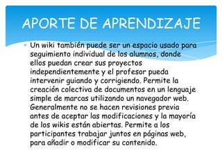 Un wiki también puede ser un espacio usado para
seguimiento individual de los alumnos, donde
ellos puedan crear sus proyectos
independientemente y el profesor pueda
intervenir guiando y corrigiendo. Permite la
creación colectiva de documentos en un lenguaje
simple de marcas utilizando un navegador web.
Generalmente no se hacen revisiones previa
antes de aceptar las modificaciones y la mayoría
de los wikis están abiertas. Permite a los
participantes trabajar juntos en páginas web,
para añadir o modificar su contenido.
APORTE DE APRENDIZAJE
 