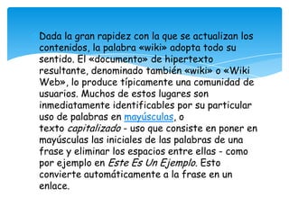 Dada la gran rapidez con la que se actualizan los
contenidos, la palabra «wiki» adopta todo su
sentido. El «documento» de hipertexto
resultante, denominado también «wiki» o «Wiki
Web», lo produce típicamente una comunidad de
usuarios. Muchos de estos lugares son
inmediatamente identificables por su particular
uso de palabras en mayúsculas, o
texto capitalizado - uso que consiste en poner en
mayúsculas las iniciales de las palabras de una
frase y eliminar los espacios entre ellas - como
por ejemplo en Este Es Un Ejemplo. Esto
convierte automáticamente a la frase en un
enlace.
 