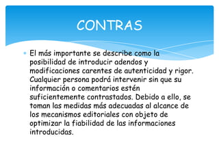 El más importante se describe como la
posibilidad de introducir adendos y
modificaciones carentes de autenticidad y rigor.
Cualquier persona podrá intervenir sin que su
información o comentarios estén
suficientemente contrastados. Debido a ello, se
toman las medidas más adecuadas al alcance de
los mecanismos editoriales con objeto de
optimizar la fiabilidad de las informaciones
introducidas.
CONTRAS
 