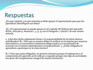 Respuestas
¿En qué capítulo y en qué artículos se debe apoyar el representante para que los
aprendices identifiquen sus faltas?
R=/ El representante se puede apoyar en el Capítulo III Deberes del Aprendiz
SENA, Articulo 9, Numeral 1, 3, 4, 9 y en el Parágrafo 1, Literal C de este mismo
artículo.
2. ¿Qué dice dicho reglamento frente a la responsabilidad de los datos básicos
actualizados? R=/ Dice que es nuestro deber el verificar en el sistema que nuestros
datos básicos, se encuentren totalmente diligenciados y/o actualizarlos de
acuerdo con el trámite administrativo correspondiente. 3. ¿Están obligados lo
aprendices a participar en la visita técnica?
R=/ Claro que están obligados, en primera instancia porque el reglamento y el
compromiso del aprendiz así lo indican y segundo porque este tipo de actividades
son parte del complemento integral de nuestra formación.
 