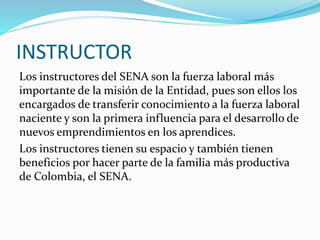 INSTRUCTOR
Los instructores del SENA son la fuerza laboral más
importante de la misión de la Entidad, pues son ellos los
encargados de transferir conocimiento a la fuerza laboral
naciente y son la primera influencia para el desarrollo de
nuevos emprendimientos en los aprendices.
Los instructores tienen su espacio y también tienen
beneficios por hacer parte de la familia más productiva
de Colombia, el SENA.
 