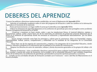 DEBERES DEL APRENDIZ
Conocer las políticas y directrices institucionales establecidas, así como el Reglamento del Aprendiz SENA.
2. Informar al coordinador académico sobre el retiro del programa de formación o sobre los cambios en la información
registrada en el momento de la matricula.
3. Portar permanentemente y en lugar visible el carné que lo identifica como Aprendiz SENA.
4. Utilizar los elementos de seguridad dispuestos en los ambientes de aprendizaje para estar protegidos contra accidentes
durante el programa de formación en el SENA.
5. Conservar y mantener en buen estado, orden y aseo las instalaciones físicas, el material didáctico, equipos y
herramientas; utilizar, cuidar y hacer buen uso de los materiales, los elementos de protección personal dispuestos por el
SENA en el ambiente de aprendizaje donde sea necesaria su utilización y respondiendo aducuadamente por los daños
ocasionados.
6. Actuar siempre teniendo como base los principios y valores para la convivencia: obrar con honestidad, respeto,
responsabilidad, lealtad, justicia, compañerismo y solidaridad con la totalidad de los integrantes de la Comunidad
Educativa.
7. Hacer buen uso de los espacios de comunicación y respetar a los integrantes de lo Comunidad Educativa, siendo
solidario, tolerante y prudente en la información que se publique en los medios de comunicación .
8. Respetar los derechos de autor de materiales, trabajos y demás documentos generados en los grupos de trabajo o de
terceros.
9. Informar al instructor - tutor, coordinador, directivos o personal de apoyo cualquier irregularidad que comprometa el
buen nombre y marcha del centro de formación, de la entidad y de la comunidad educativa o que considere sospechosa
dentro de la Institución y los ambientes de aprendizaje, permitiendo la actuación oportuna preventiva o correctiva.
10. Cumplir con las actividades del plan de formación acordado con el instructor – tutor o del Plan de Mejoramiento en el
horario acordado.
 