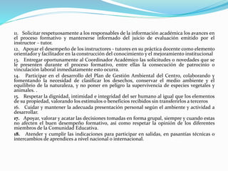 11. Solicitar respetuosamente a los responsables de la información académica los avances en
el proceso formativo y mantenerse informado del juicio de evaluación emitido por el
instructor – tutor.
12. Apoyar el desempeño de los instructores - tutores en su práctica docente como elemento
orientador y facilitador en la construcción del conocimiento y el mejoramiento institucional
13. Entregar oportunamente al Coordinador Académico las solicitudes o novedades que se
le presenten durante el proceso formativo, entre ellas la consecución de patrocinio o
vinculación laboral inmediatamente esto ocurra.
14. Participar en el desarrollo del Plan de Gestión Ambiental del Centro, colaborando y
fomentando la necesidad de clasificar los desechos, conservar el medio ambiente y el
equilibrio de la naturaleza, y no poner en peligro la supervivencia de especies vegetales y
animales. .
15. Respetar la dignidad, intimidad e integridad del ser humano al igual que los elementos
de su propiedad, valorando los estímulos o beneficios recibidos sin transferirlos a terceros
16. Cuidar y mantener la adecuada presentación personal según el ambiente y actividad a
desarrollar.
17. Apoyar, valorar y acatar las decisiones tomadas en forma grupal, siempre y cuando estas
no afecten el buen desempeño formativo, así como respetar la opinión de los diferentes
miembros de la Comunidad Educativa.
18. Atender y cumplir las indicaciones para participar en salidas, en pasantías técnicas o
intercambios de aprendices a nivel nacional o internacional.
 
