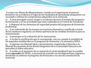 A contar con Planes de Mejoramiento, cuando en el seguimiento al proceso
formativo no se evidencie el logro de los resultados de aprendizaje propuestos o se
incumpla o infrinja los compromisos adquiridos en la matricula.
10. A estar protegido contra riesgos o accidentes durante el tiempo del programa
de formación y en las actividades que sean realizadas en el Centro de Formación.
11. A disponer de los elementos de seguridad propios del programa de formación
profesional.
12. A ser informado de los avances en el proceso formativo o notificado a través
de los conductos regulares y en forma oportuna de las medidas formativas para su
mejoramiento.
13. A participar en la evaluación de los instructores.
14. A recibir la certificación que le corresponda, una vez cumpla la totalidad de
los requisitos establecidos en el programa de formación y la normativa SENA.
15. A expresar con libertad ideas y pensamientos, respetando el derecho a la
libertad de expresión de los demás integrantes de la Comunidad Educativa sin
perturbar el orden educativo.
16. A recibir en el momento de su matrícula el carné estudiantil que lo acredite
como aprendiz del SENA, a renovarlo de acuerdo con las disposiciones vigentes y
devolverlo al culminar el programa de formación o en caso de cancelación de
matrícula
 