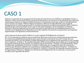 CASO 1
Federico es aprendiz de un programa de formación de nivel técnico en el SENA en modalidad virtual y a
distancia. Hace cuatro meses inició su proceso de formación y su instructor le ha solicitado que visite una
empresa para observar el espacio donde permanece la maquinaria y para que analice el mantenimiento
que se le hace a la misma. Federico llega a la empresa a efectuar la visita planeada, pero el jefe de
mantenimiento le solicita que presente el carné personal que lo acredita como aprendiz SENA. Federico
manifiesta que nunca ha tenido carné y que en dos oportunidades se lo ha solicitado a la líder de
bienestar, ella le ha explicado que los carnés son para los aprendices de la modalidad presencial. De
acuerdo con el Reglamento de Aprendices en lo que respecta a los derechos, proporcione una respuesta
argumentada a los siguientes cuestionamientos:
¿Qué respuesta la daría usted a Federico y en qué capítulo del Reglamento se basaría?
R=/ Yo le respondería a Federico que es totalmente falso que el carnet sea exclusivamente para alumnos
de carreras en modalidad presencial porque a pesar de que su formación sea 100% virtual, él es un
aprendiz del SENA y por tal calidad es regido plenamente por el reglamento del aprendiz el cual consagra
en su Capítulo I, Articulo 3 “Se considera aprendiz SENA a toda persona matriculada en los programas de
formación profesional de la entidad, en cualquier tipo de formación: Titulada o Complementaria, desde
las diferentes modalidades Presencial, Virtual o Combinada, por consiguiente debe ser consciente y
vivenciar que derechos y deberes son correlativos e inseparables en su proceso formativo.” A demás con
respecto a la expedición del carné en el Capítulo II, Artículo 7, Derechos del Aprendiz durante el proceso
de Aprendizaje, Numeral 4 “Recibir en el momento de la legalización de su matrícula, el carné que lo
acredite como Aprendiz del SENA.”
 