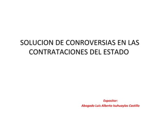 SOLUCION DE CONROVERSIAS EN LAS
CONTRATACIONES DEL ESTADO
Expositor:
Abogado Luis Alberto Isuhuaylas Castillo
 