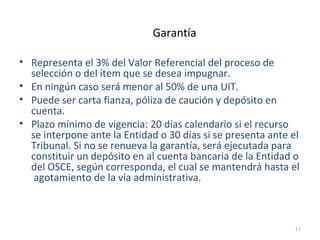 Garantía
• Representa el 3% del Valor Referencial del proceso de
selección o del ítem que se desea impugnar.
• En ningún caso será menor al 50% de una UIT.
• Puede ser carta fianza, póliza de caución y depósito en
cuenta.
• Plazo mínimo de vigencia: 20 días calendario si el recurso
se interpone ante la Entidad o 30 días si se presenta ante el
Tribunal. Si no se renueva la garantía, será ejecutada para
constituir un depósito en al cuenta bancaria de la Entidad o
del OSCE, según corresponda, el cual se mantendrá hasta el
agotamiento de la vía administrativa.
11
 