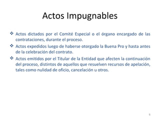 Actos Impugnables
 Actos dictados por el Comité Especial o el órgano encargado de las
contrataciones, durante el proceso.
 Actos expedidos luego de haberse otorgado la Buena Pro y hasta antes
de la celebración del contrato.
 Actos emitidos por el Titular de la Entidad que afecten la continuación
del proceso, distintos de aquellos que resuelven recursos de apelación,
tales como nulidad de oficio, cancelación u otros.
6
 