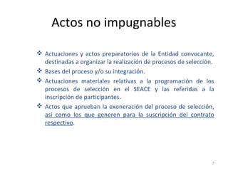 Actos no impugnables
 Actuaciones y actos preparatorios de la Entidad convocante,
destinadas a organizar la realización de procesos de selección.
 Bases del proceso y/o su integración.
 Actuaciones materiales relativas a la programación de los
procesos de selección en el SEACE y las referidas a la
inscripción de participantes.
 Actos que aprueban la exoneración del proceso de selección,
así como los que generen para la suscripción del contrato
respectivo.
7
 