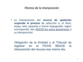 Efectos de la interposición
• La interposición del recurso de apelación
suspende el proceso de selección o, el ítem,
etapa, lote, paquete o tramo impugnado, según
corresponda. Son NULOS los actos posteriores a
su interposición.
9
Obligación de la Entidad y el Tribunal de
registrar en la FICHA SEACE la
interposición del recurso ese mismo día.
 