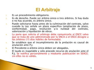 12
1. Es un procedimiento obligatorio.
2. Es de derecho. Puede ser árbitro único o tres árbitros. Si hay duda
o no hay acuerdo, es árbitro único.
3. Puede solicitarse hasta antes de la culminación del contrato, salvo
cuando la Ley señale un plazo específico (ampliación de plazo,
conformidad, pago, resolución y/o nulidad del contrato,
valorización y liquidación de obras.
4. La parte que solicita el arbitraje debe comunicarlo al OSCE salvo
que se trata de uno administrado por la SNCA o el OSCE designe a
los árbitros (15 días hábiles de formulada).
5. Se establece que el incumplimiento de la prelación es causal de
anulación ante P.J.
6. El Presidente o árbitro único deben ser abogados.
7. El laudo es inapelable y sólo procede recurso de anulación ante el
P.J. Se notifica personalmente y mediante publicación en SEACE;
sin ellos no es válido.
 