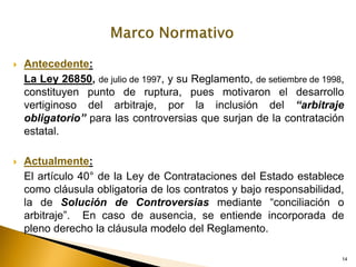 14
14
 Antecedente:
La Ley 26850, de julio de 1997, y su Reglamento, de setiembre de 1998,
constituyen punto de ruptura, pues motivaron el desarrollo
vertiginoso del arbitraje, por la inclusión del “arbitraje
obligatorio” para las controversias que surjan de la contratación
estatal.
 Actualmente:
El artículo 40° de la Ley de Contrataciones del Estado establece
como cláusula obligatoria de los contratos y bajo responsabilidad,
la de Solución de Controversias mediante “conciliación o
arbitraje”. En caso de ausencia, se entiende incorporada de
pleno derecho la cláusula modelo del Reglamento.
 