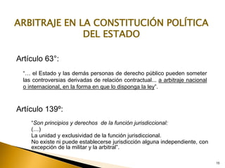 15
Artículo 63°:
“… el Estado y las demás personas de derecho público pueden someter
las controversias derivadas de relación contractual... a arbitraje nacional
o internacional, en la forma en que lo disponga la ley”.
ARBITRAJE EN LA CONSTITUCIÓN POLÍTICA
DEL ESTADO
15
Artículo 139º:
“Son principios y derechos de la función jurisdiccional:
(…)
La unidad y exclusividad de la función jurisdiccional.
No existe ni puede establecerse jurisdicción alguna independiente, con
excepción de la militar y la arbitral”.
 
