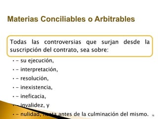 16
Todas las controversias que surjan desde la
suscripción del contrato, sea sobre:
•- su ejecución,
•- interpretación,
•- resolución,
•- inexistencia,
•- ineficacia,
•- invalidez, y
•- nulidad, hasta antes de la culminación del mismo.
 