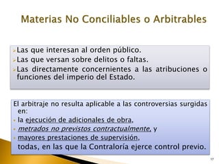 17
Las que interesan al orden público.
Las que versan sobre delitos o faltas.
Las directamente concernientes a las atribuciones o
funciones del imperio del Estado.
El arbitraje no resulta aplicable a las controversias surgidas
en:
 la ejecución de adicionales de obra,
 metrados no previstos contractualmente, y
 mayores prestaciones de supervisión,
todas, en las que la Contraloría ejerce control previo.
 