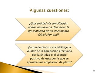 18
¿Una entidad vía conciliación
podría renunciar a denunciar la
presentación de un documento
falso? ¿Por qué?
¿Se puede discutir vía arbitraje la
validez de la liquidación efectuada
por la Entidad o el silencio
positivo de ésta por la que se
aprueba una ampliación de plazo?
 