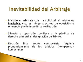 20
20
 Iniciado el arbitraje con la solicitud, el mismo es
inevitable, esto es, ninguna actitud de oposición o
renuencia puede impedir su realización.
 Silencio u oposición, conlleva a la pérdida de
derecho primordial: designación de árbitro.
 Decisión final sobre controversia requiere
pronunciamiento de los árbitros (Kompetenz-
kompetenz)
 