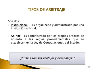 TIPOS DE ARBITRAJE
Son dos:
• Institucional .- Es organizado y administrado por una
institución arbitral.
• Ad hoc.- Es administrado por los propios árbitros de
acuerdo a las reglas procedimentales que se
establecen en la Ley de Contrataciones del Estado.
¿Cuáles son sus ventajas y desventajas?
21
 