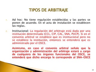 22
1. Ad hoc: No tiene regulación establecidas y las partes se
ponen de acuerdo. En el acta de instalación se establecen
las reglas.
2. Institucional: La regulación del arbitraje está dada por una
institución determinada (CCL, CIP, CAL, SNA, PUCP). Si en el
convenio arbitral se establece que es institucional pero no
se establece la institución, entonces se entenderá que es
administrado por el OSCE.
Asimismo, en caso el convenio arbitral señale que la
organización y administración del arbitraje estará a cargo
de cualquiera de los órganos funcionales del OSCE, se
entenderá que dicho encargo le corresponde al SNA-OSCE
TIPOS DE ARBITRAJE
 