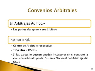 23
En Arbitrajes Ad hoc.-
• Las partes designan a sus árbitros
Institucional.-
• Centro de Arbitraje respectivo.
• Tipo SNA - OSCE.-
• Si las partes lo desean pueden incorporar en el contrato la
cláusula arbitral tipo del Sistema Nacional del Arbitraje del
OSCE
 
