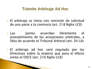 24
24
 El arbitraje se inicia con remisión de solicitud
de una parte a la contraria (art. 218 Rglto LCE)
 Las partes acuerdan libremente el
procedimiento de las actuaciones arbitrales, a
falta de acuerdo el Tribunal Arbitral (art. 34 LA)
 El arbitraje ad hoc será regulado por las
Directivas sobre la materia que para el efecto
emita el OSCE (art. 216 Rglto LCE)
 