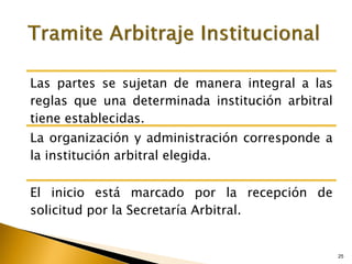 25
25
Las partes se sujetan de manera integral a las
reglas que una determinada institución arbitral
tiene establecidas.
La organización y administración corresponde a
la institución arbitral elegida.
El inicio está marcado por la recepción de
solicitud por la Secretaría Arbitral.
 